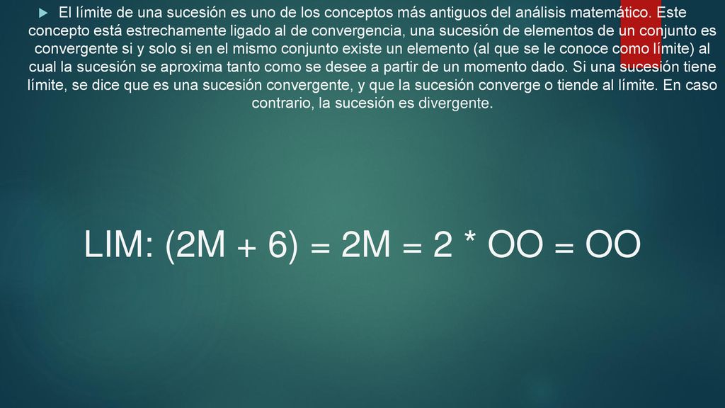 El límite de una sucesión es uno de los conceptos más antiguos del análisis matemático. Este concepto está estrechamente ligado al de convergencia, una sucesión de elementos de un conjunto es convergente si y solo si en el mismo conjunto existe un elemento (al que se le conoce como límite) al cual la sucesión se aproxima tanto como se desee a partir de un momento dado. Si una sucesión tiene límite, se dice que es una sucesión convergente, y que la sucesión converge o tiende al límite. En caso contrario, la sucesión es divergente.