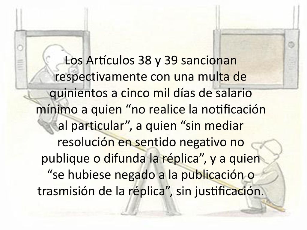 Los Artículos 38 y 39 sancionan respectivamente con una multa de quinientos a cinco mil días de salario mínimo a quien no realice la notificación al particular , a quien sin mediar resolución en sentido negativo no publique o difunda la réplica , y a quien se hubiese negado a la publicación o trasmisión de la réplica , sin justificación.