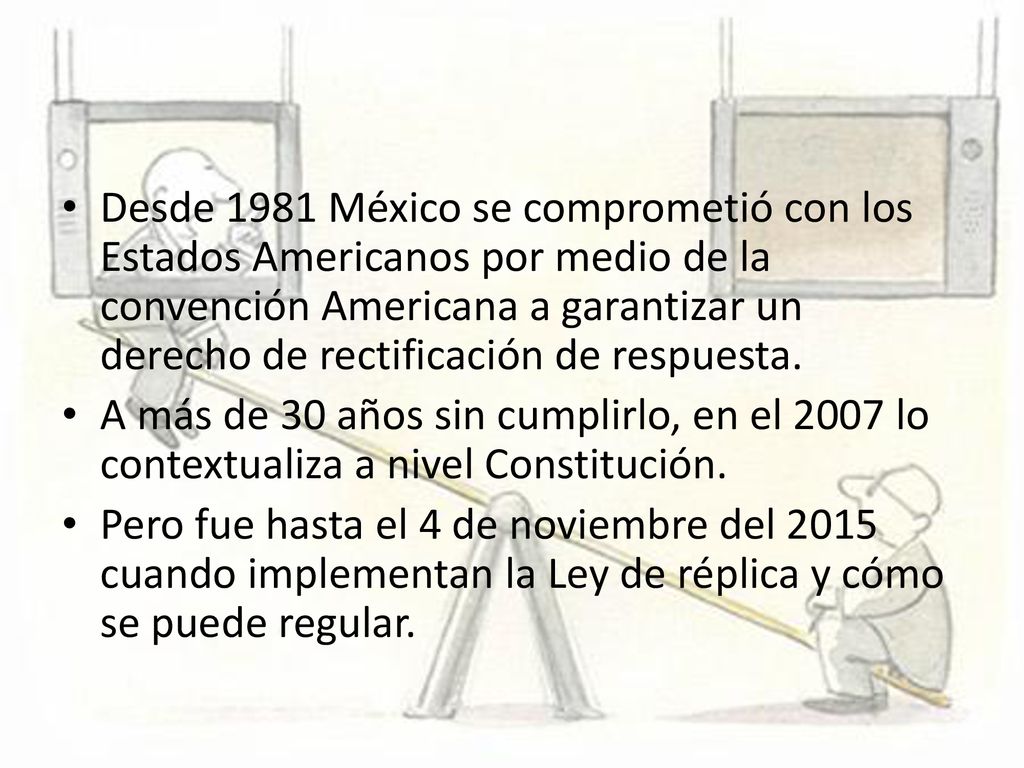 Desde 1981 México se comprometió con los Estados Americanos por medio de la convención Americana a garantizar un derecho de rectificación de respuesta.