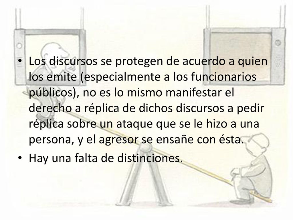 Los discursos se protegen de acuerdo a quien los emite (especialmente a los funcionarios públicos), no es lo mismo manifestar el derecho a réplica de dichos discursos a pedir réplica sobre un ataque que se le hizo a una persona, y el agresor se ensañe con ésta.