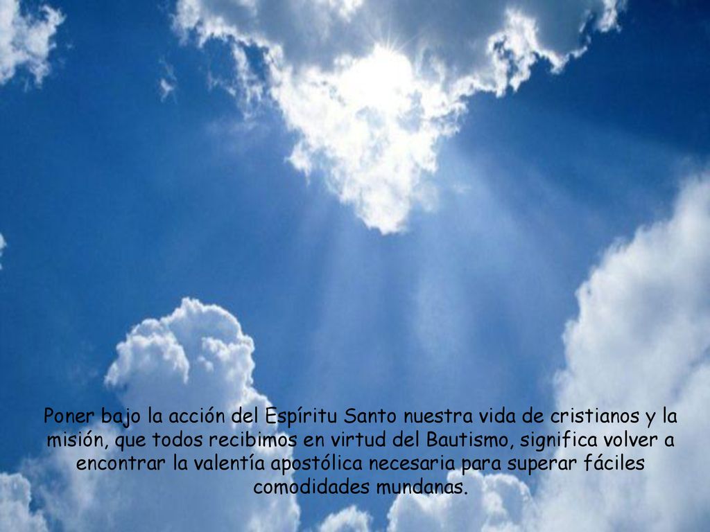 Poner bajo la acción del Espíritu Santo nuestra vida de cristianos y la misión, que todos recibimos en virtud del Bautismo, significa volver a encontrar la valentía apostólica necesaria para superar fáciles comodidades mundanas.