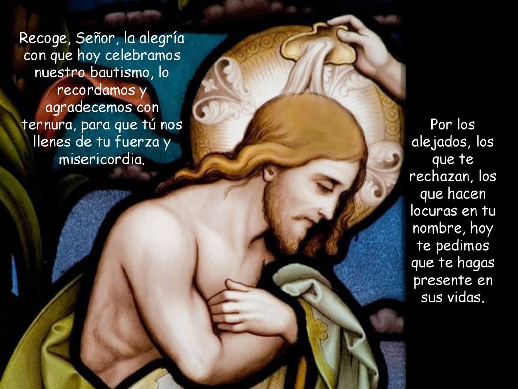 Recoge, Señor, la alegría con que hoy celebramos nuestro bautismo, lo recordamos y agradecemos con ternura, para que tú nos llenes de tu fuerza y misericordia.
