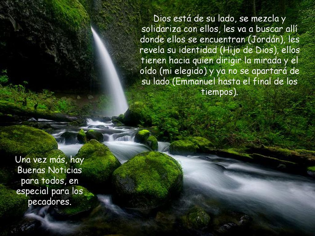 Dios está de su lado, se mezcla y solidariza con ellos, les va a buscar allí donde ellos se encuentran (Jordán), les revela su identidad (Hijo de Dios), ellos tienen hacia quien dirigir la mirada y el oído (mi elegido) y ya no se apartará de su lado (Emmanuel hasta el final de los tiempos).