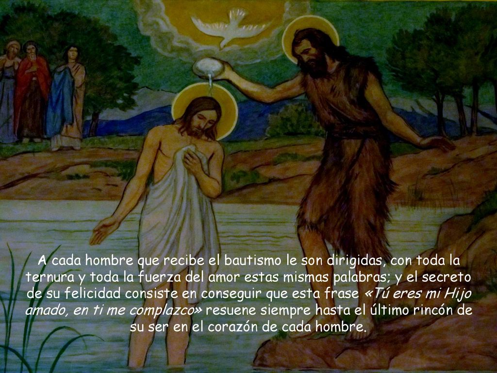 A cada hombre que recibe el bautismo le son dirigidas, con toda la ternura y toda la fuerza del amor estas mismas palabras; y el secreto de su felicidad consiste en conseguir que esta frase «Tú eres mi Hijo amado, en ti me complazco» resuene siempre hasta el último rincón de su ser en el corazón de cada hombre.