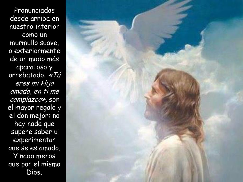 Pronunciadas desde arriba en nuestro interior como un murmullo suave, o exteriormente de un modo más aparatoso y arrebatado: «Tú eres mi Hijo amado, en ti me complazco», son el mayor regalo y el don mejor: no hay nada que supere saber u experimentar que se es amado.