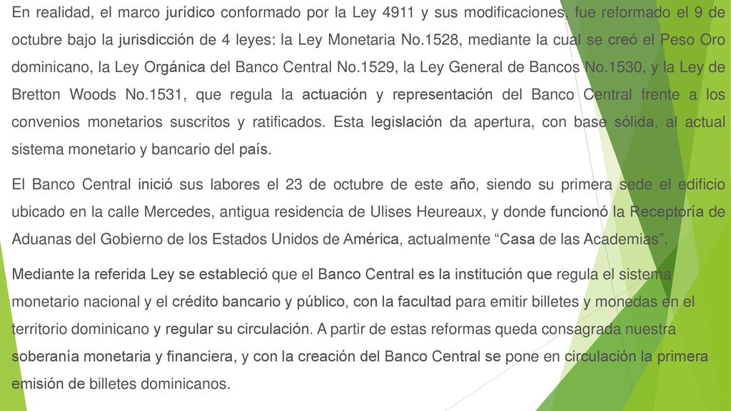 En realidad, el marco jurídico conformado por la Ley 4911 y sus modificaciones, fue reformado el 9 de octubre bajo la jurisdicción de 4 leyes: la Ley Monetaria No.1528, mediante la cual se creó el Peso Oro dominicano, la Ley Orgánica del Banco Central No.1529, la Ley General de Bancos No.1530, y la Ley de Bretton Woods No.1531, que regula la actuación y representación del Banco Central frente a los convenios monetarios suscritos y ratificados.