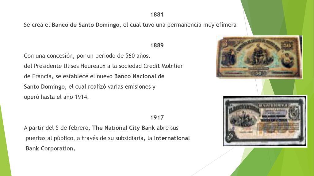 1881 Se crea el Banco de Santo Domingo, el cual tuvo una permanencia muy efímera 1889 Con una concesión, por un periodo de 560 años, del Presidente Ulises Heureaux a la sociedad Credit Mobilier de Francia, se establece el nuevo Banco Nacional de Santo Domingo, el cual realizó varias emisiones y operó hasta el año 1914.