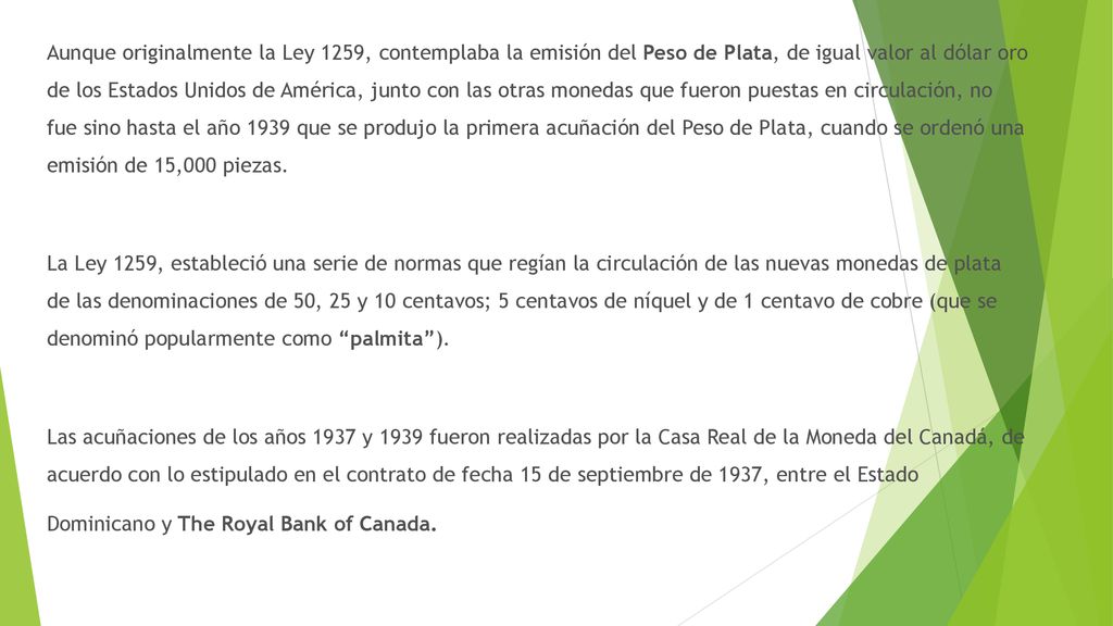 Aunque originalmente la Ley 1259, contemplaba la emisión del Peso de Plata, de igual valor al dólar oro de los Estados Unidos de América, junto con las otras monedas que fueron puestas en circulación, no fue sino hasta el año 1939 que se produjo la primera acuñación del Peso de Plata, cuando se ordenó una emisión de 15,000 piezas.