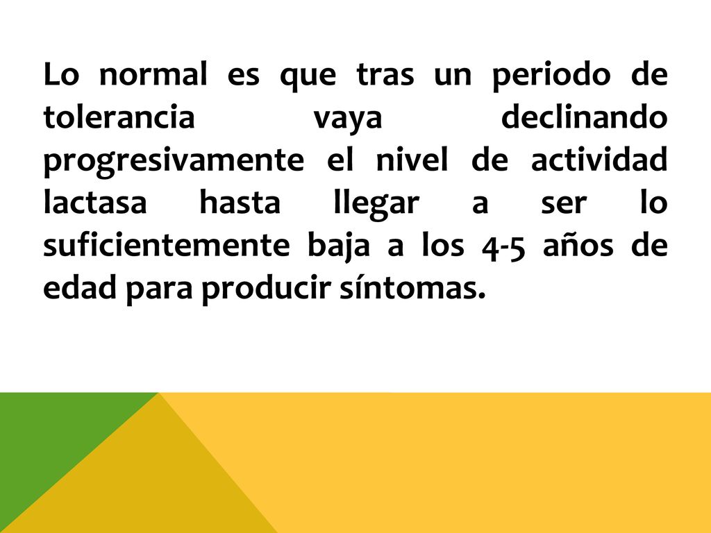 Lo normal es que tras un periodo de tolerancia vaya declinando progresivamente el nivel de actividad lactasa hasta llegar a ser lo suficientemente baja a los 4-5 años de edad para producir síntomas.