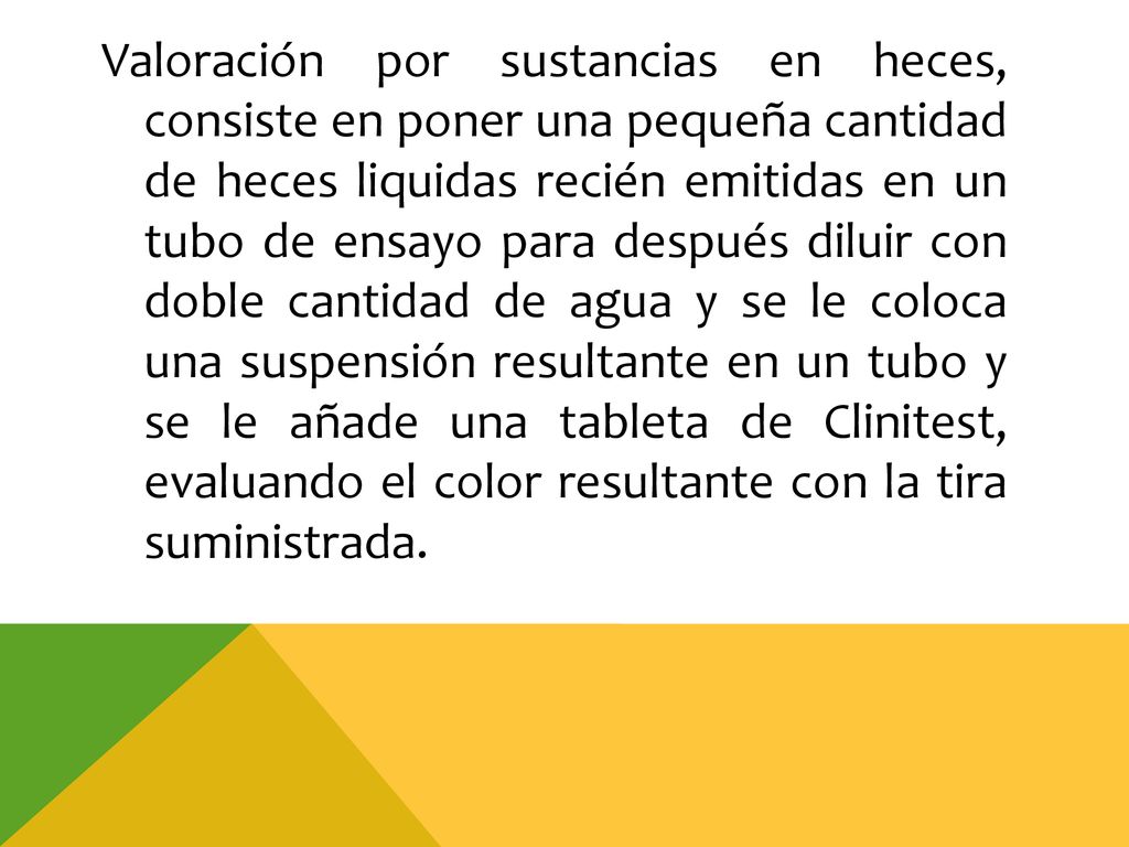 Valoración por sustancias en heces, consiste en poner una pequeña cantidad de heces liquidas recién emitidas en un tubo de ensayo para después diluir con doble cantidad de agua y se le coloca una suspensión resultante en un tubo y se le añade una tableta de Clinitest, evaluando el color resultante con la tira suministrada.