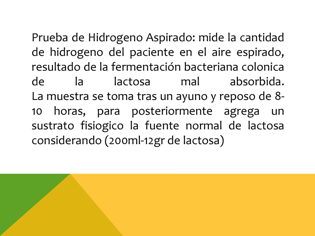 Prueba de Hidrogeno Aspirado: mide la cantidad de hidrogeno del paciente en el aire espirado, resultado de la fermentación bacteriana colonica de la lactosa mal absorbida.