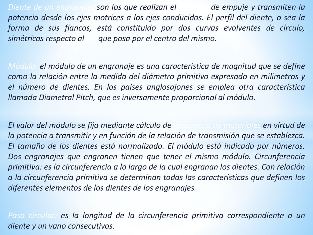 Diente de un engranaje: son los que realizan el esfuerzo de empuje y transmiten la potencia desde los ejes motrices a los ejes conducidos. El perfil del diente, o sea la forma de sus flancos, está constituido por dos curvas evolventes de círculo, simétricas respecto al eje que pasa por el centro del mismo.