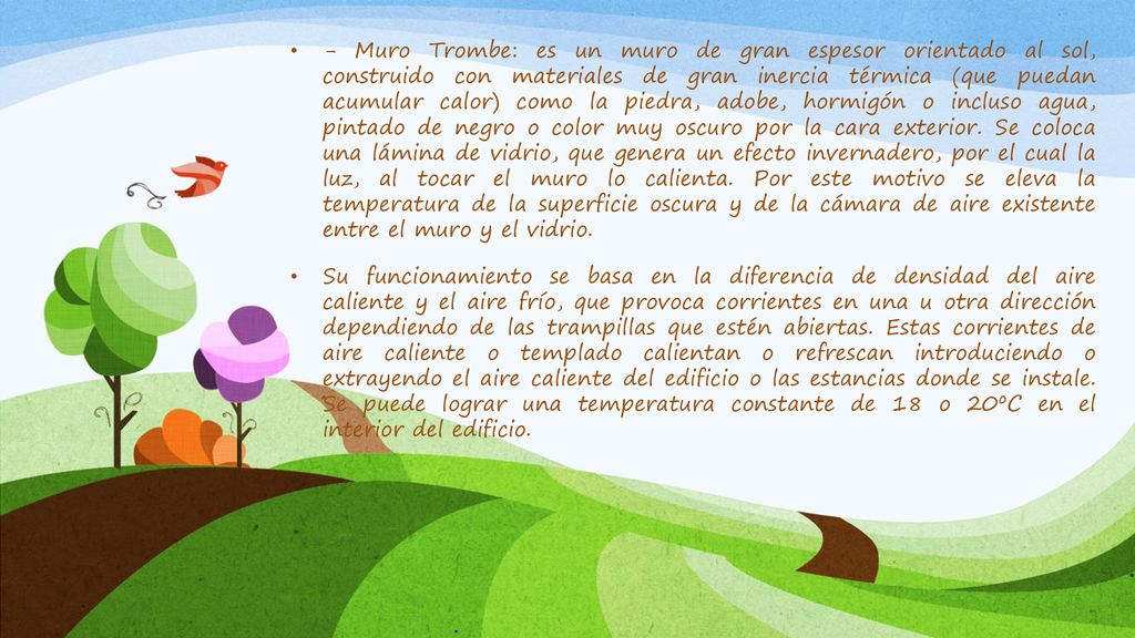 - Muro Trombe: es un muro de gran espesor orientado al sol, construido con materiales de gran inercia térmica (que puedan acumular calor) como la piedra, adobe, hormigón o incluso agua, pintado de negro o color muy oscuro por la cara exterior. Se coloca una lámina de vidrio, que genera un efecto invernadero, por el cual la luz, al tocar el muro lo calienta. Por este motivo se eleva la temperatura de la superficie oscura y de la cámara de aire existente entre el muro y el vidrio.