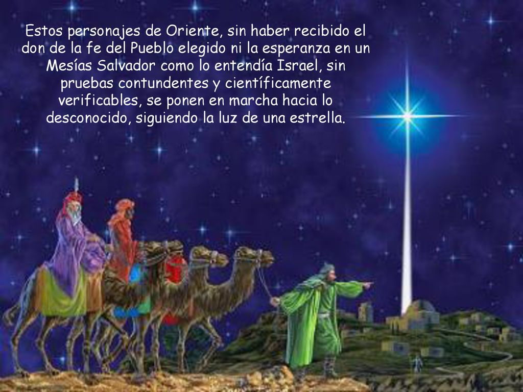 Estos personajes de Oriente, sin haber recibido el don de la fe del Pueblo elegido ni la esperanza en un Mesías Salvador como lo entendía Israel, sin pruebas contundentes y científicamente verificables, se ponen en marcha hacia lo desconocido, siguiendo la luz de una estrella.