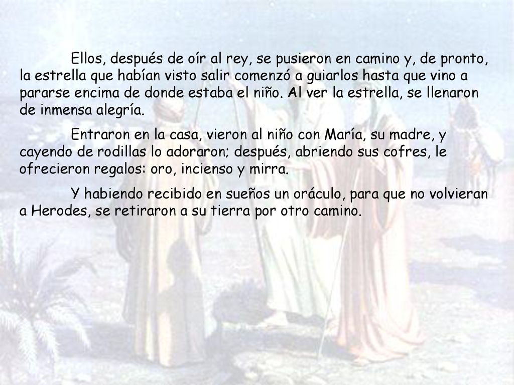 Ellos, después de oír al rey, se pusieron en camino y, de pronto, la estrella que habían visto salir comenzó a guiarlos hasta que vino a pararse encima de donde estaba el niño. Al ver la estrella, se llenaron de inmensa alegría.