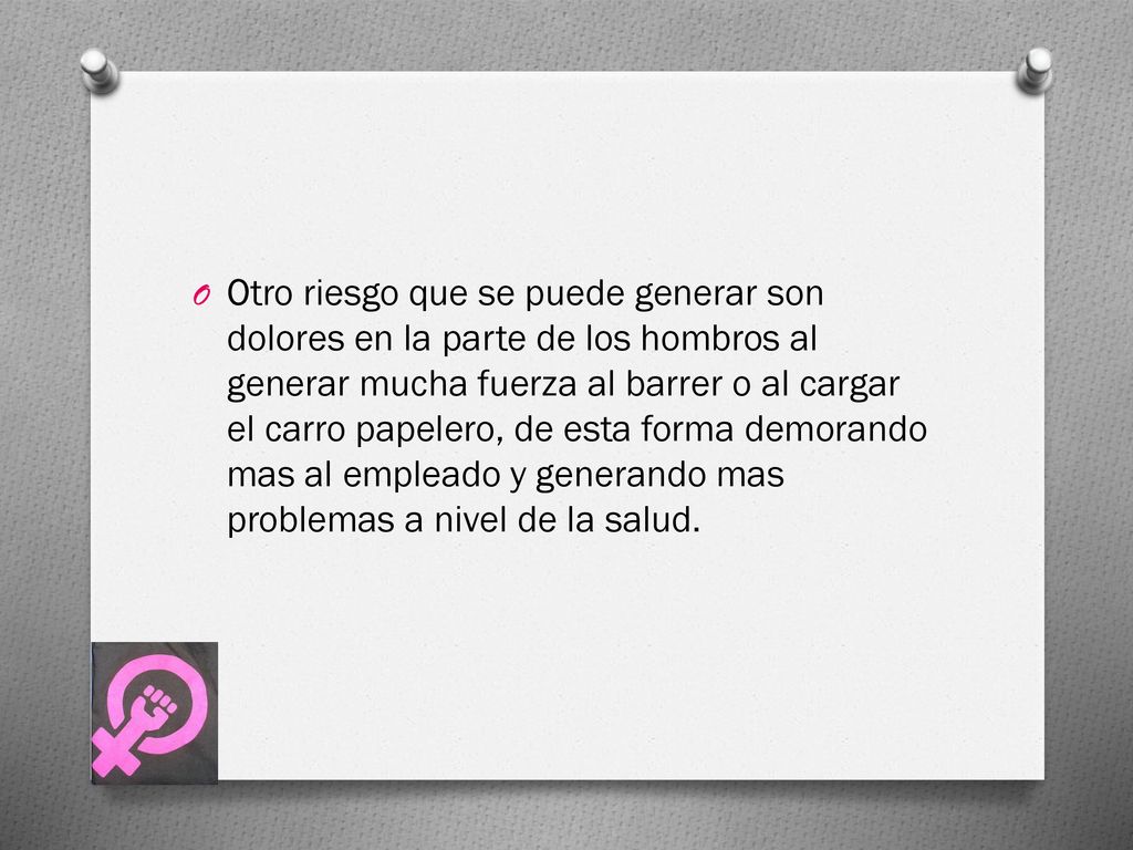 Otro riesgo que se puede generar son dolores en la parte de los hombros al generar mucha fuerza al barrer o al cargar el carro papelero, de esta forma demorando mas al empleado y generando mas problemas a nivel de la salud.