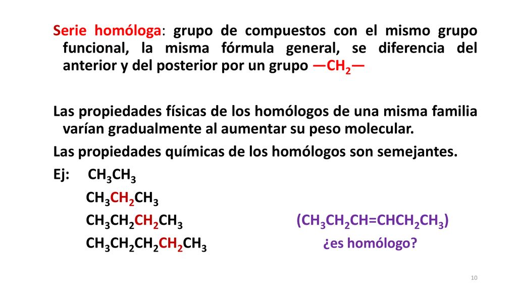 Serie homóloga: grupo de compuestos con el mismo grupo funcional, la misma fórmula general, se diferencia del anterior y del posterior por un grupo —CH2— Las propiedades físicas de los homólogos de una misma familia varían gradualmente al aumentar su peso molecular.