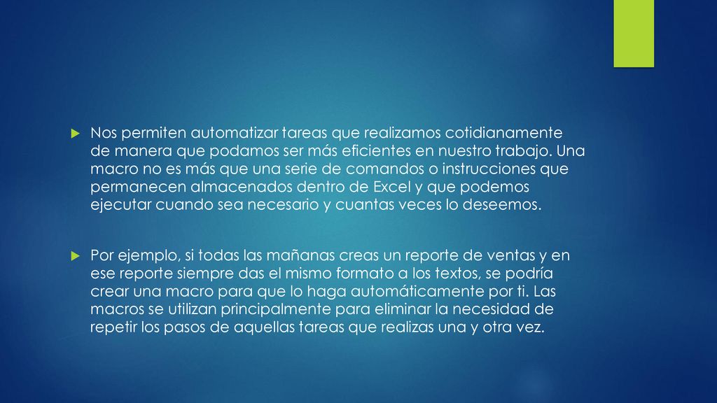 Nos permiten automatizar tareas que realizamos cotidianamente de manera que podamos ser más eficientes en nuestro trabajo. Una macro no es más que una serie de comandos o instrucciones que permanecen almacenados dentro de Excel y que podemos ejecutar cuando sea necesario y cuantas veces lo deseemos.