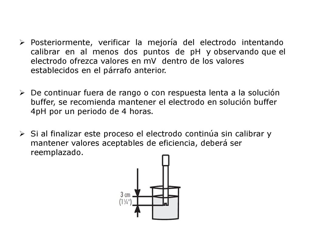 Posteriormente, verificar la mejoría del electrodo intentando calibrar en al menos dos puntos de pH y observando que el electrodo ofrezca valores en mV dentro de los valores establecidos en el párrafo anterior.