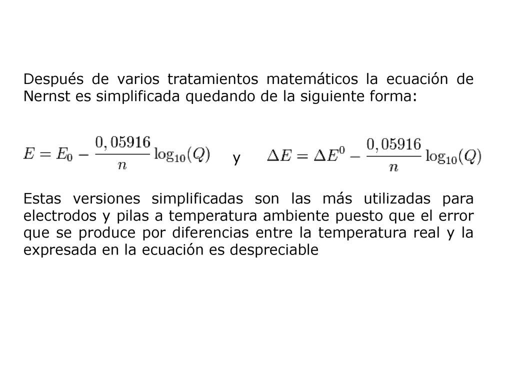 Después de varios tratamientos matemáticos la ecuación de Nernst es simplificada quedando de la siguiente forma: y Estas versiones simplificadas son las más utilizadas para electrodos y pilas a temperatura ambiente puesto que el error que se produce por diferencias entre la temperatura real y la expresada en la ecuación es despreciable