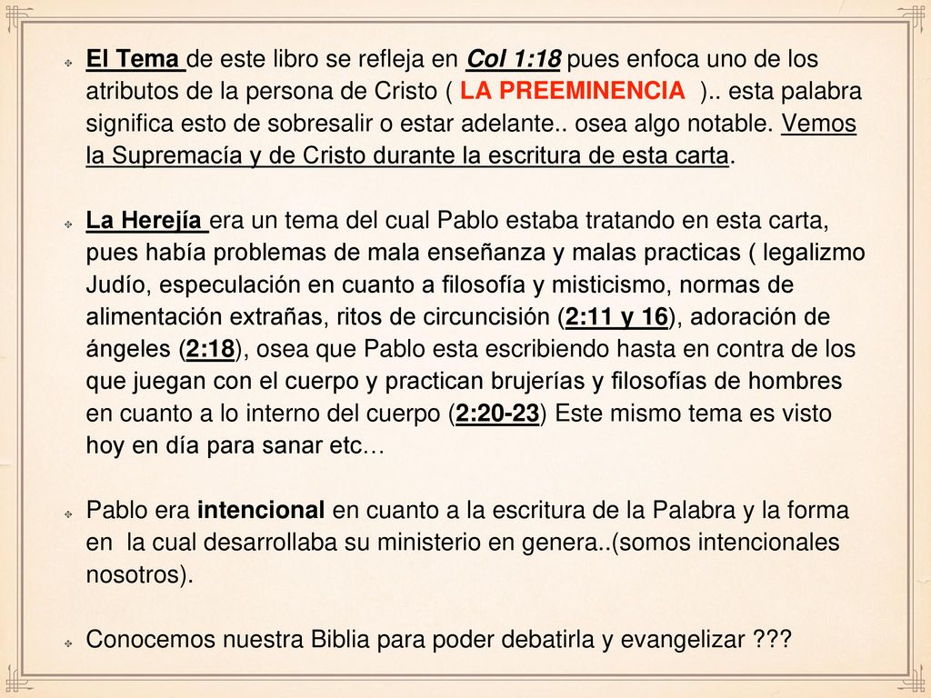 El Tema de este libro se refleja en Col 1:18 pues enfoca uno de los atributos de la persona de Cristo ( LA PREEMINENCIA ).. esta palabra significa esto de sobresalir o estar adelante.. osea algo notable. Vemos la Supremacía y de Cristo durante la escritura de esta carta.