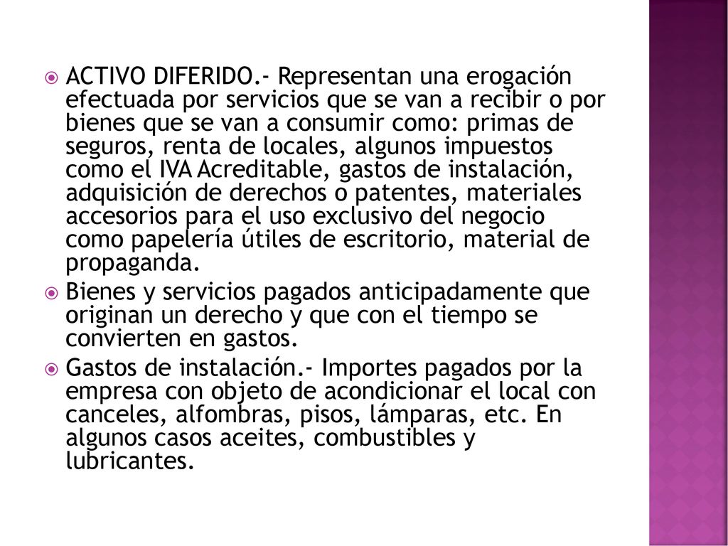 ACTIVO DIFERIDO.- Representan una erogación efectuada por servicios que se van a recibir o por bienes que se van a consumir como: primas de seguros, renta de locales, algunos impuestos como el IVA Acreditable, gastos de instalación, adquisición de derechos o patentes, materiales accesorios para el uso exclusivo del negocio como papelería útiles de escritorio, material de propaganda.