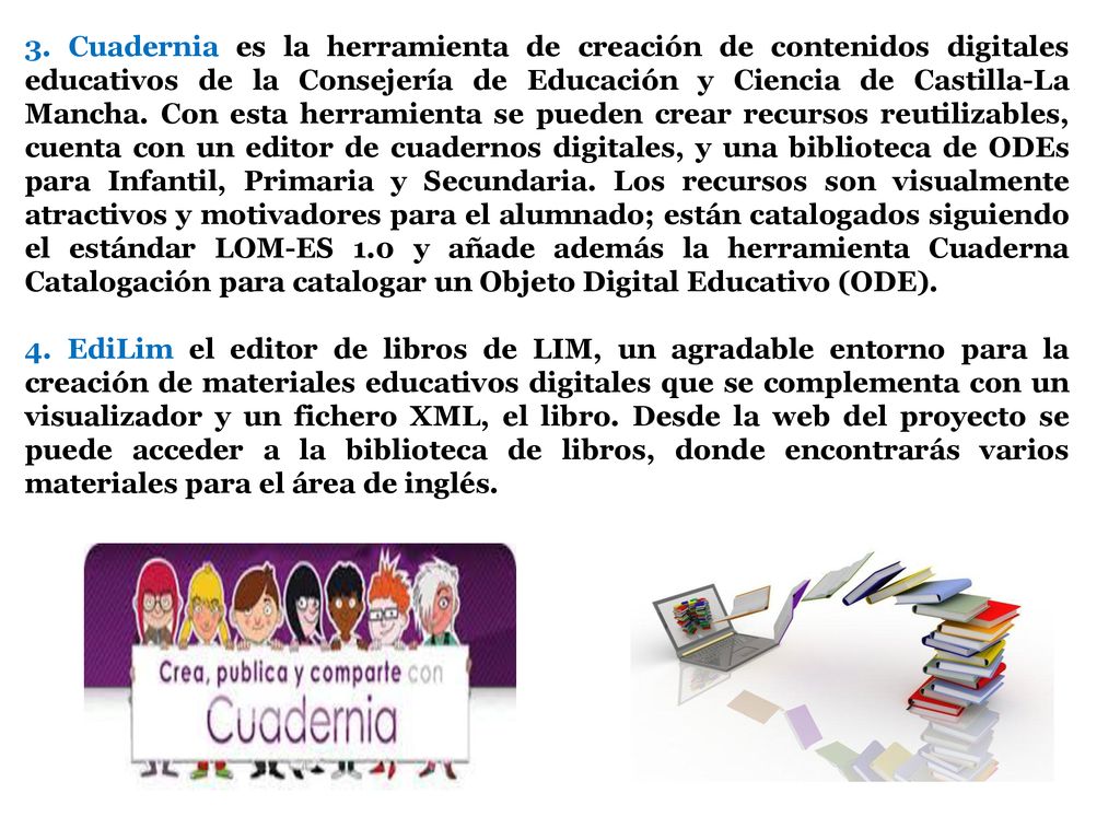 3. Cuadernia es la herramienta de creación de contenidos digitales educativos de la Consejería de Educación y Ciencia de Castilla-La Mancha. Con esta herramienta se pueden crear recursos reutilizables, cuenta con un editor de cuadernos digitales, y una biblioteca de ODEs para Infantil, Primaria y Secundaria. Los recursos son visualmente atractivos y motivadores para el alumnado; están catalogados siguiendo el estándar LOM-ES 1.0 y añade además la herramienta Cuaderna Catalogación para catalogar un Objeto Digital Educativo (ODE).
