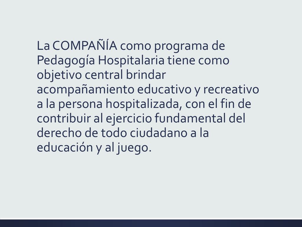 La COMPAÑÍA como programa de Pedagogía Hospitalaria tiene como objetivo central brindar acompañamiento educativo y recreativo a la persona hospitalizada, con el fin de contribuir al ejercicio fundamental del derecho de todo ciudadano a la educación y al juego.