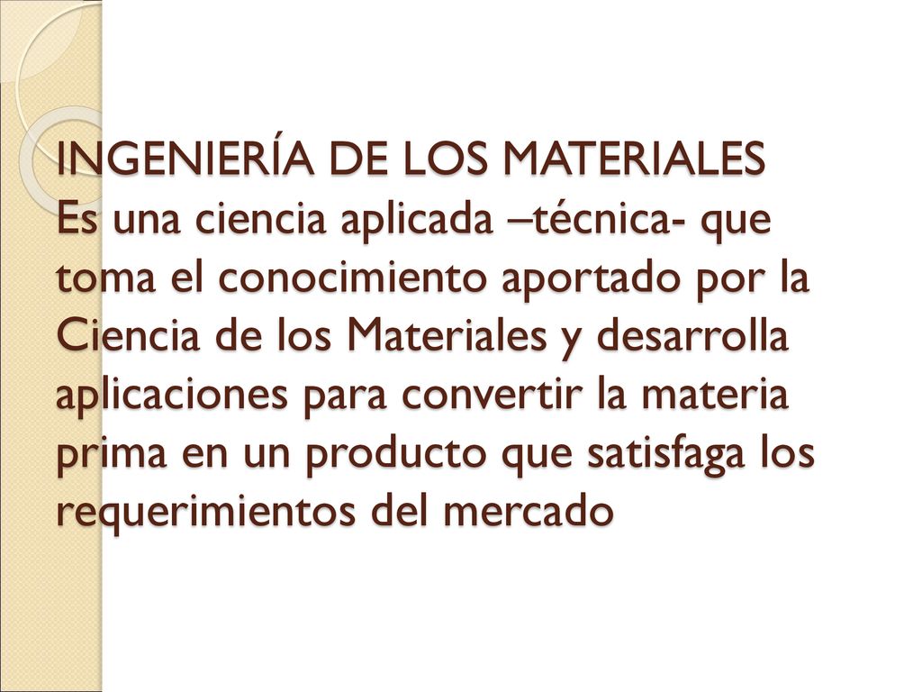 INGENIERÍA DE LOS MATERIALES Es una ciencia aplicada –técnica- que toma el conocimiento aportado por la Ciencia de los Materiales y desarrolla aplicaciones para convertir la materia prima en un producto que satisfaga los requerimientos del mercado