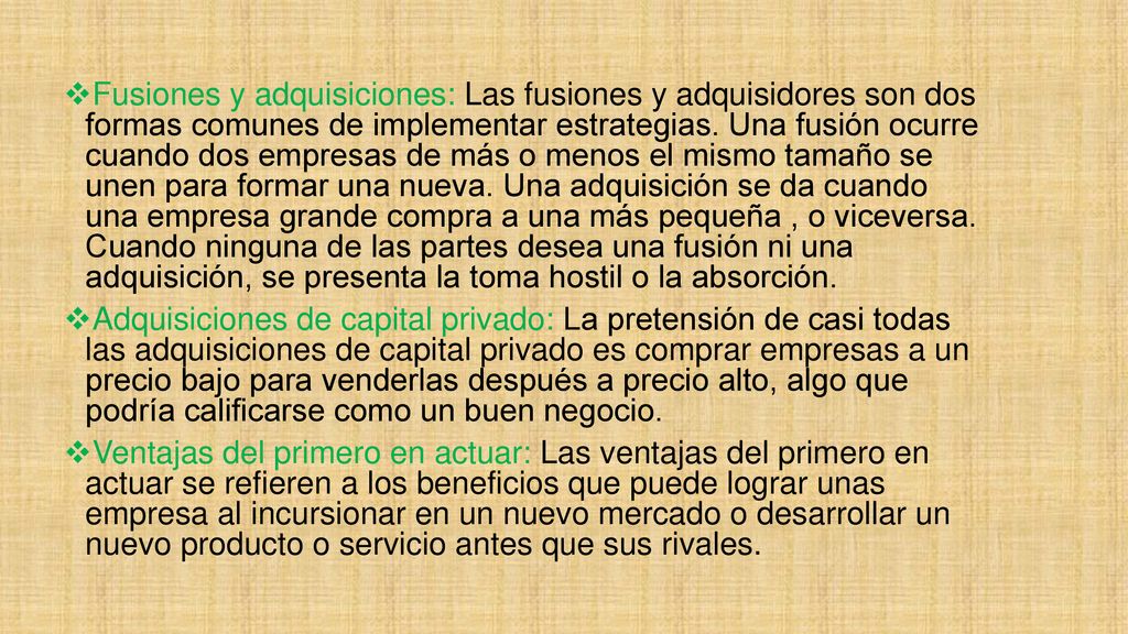 Fusiones y adquisiciones: Las fusiones y adquisidores son dos formas comunes de implementar estrategias. Una fusión ocurre cuando dos empresas de más o menos el mismo tamaño se unen para formar una nueva. Una adquisición se da cuando una empresa grande compra a una más pequeña , o viceversa. Cuando ninguna de las partes desea una fusión ni una adquisición, se presenta la toma hostil o la absorción.