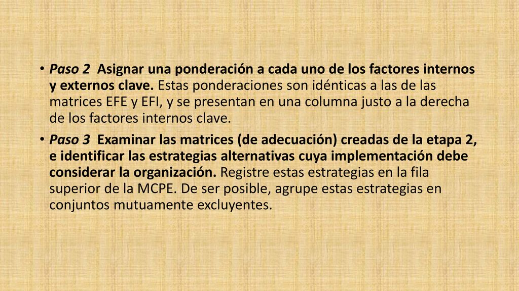 Paso 2 Asignar una ponderación a cada uno de los factores internos y externos clave. Estas ponderaciones son idénticas a las de las matrices EFE y EFI, y se presentan en una columna justo a la derecha de los factores internos clave.