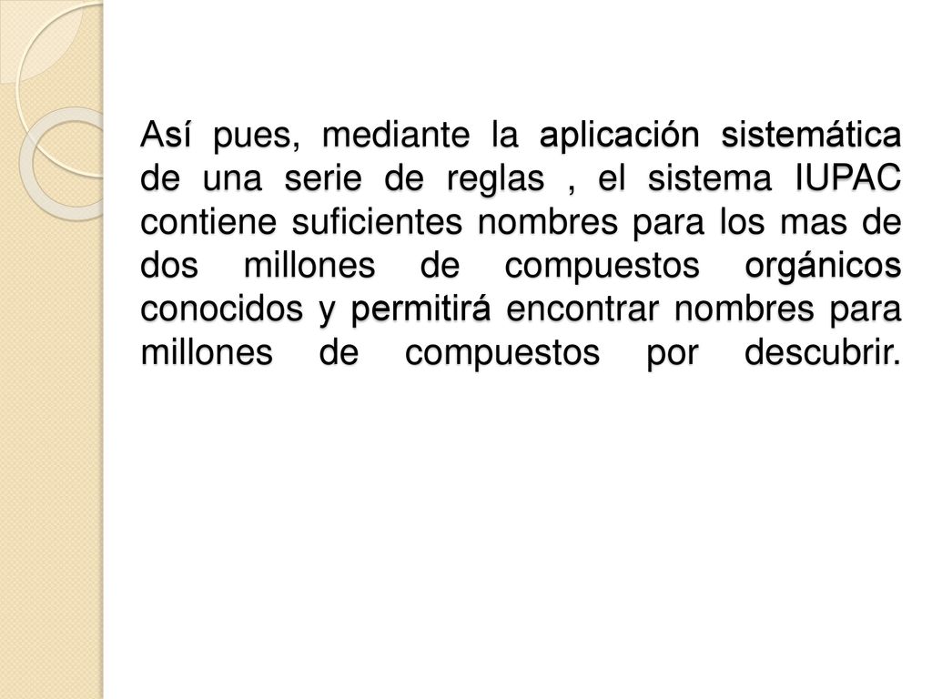 Así pues, mediante la aplicación sistemática de una serie de reglas , el sistema IUPAC contiene suficientes nombres para los mas de dos millones de compuestos orgánicos conocidos y permitirá encontrar nombres para millones de compuestos por descubrir.