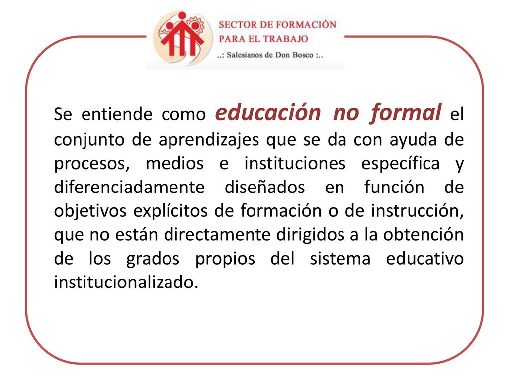 Se entiende como educación no formal el conjunto de aprendizajes que se da con ayuda de procesos, medios e instituciones específica y diferenciadamente diseñados en función de objetivos explícitos de formación o de instrucción, que no están directamente dirigidos a la obtención de los grados propios del sistema educativo institucionalizado.