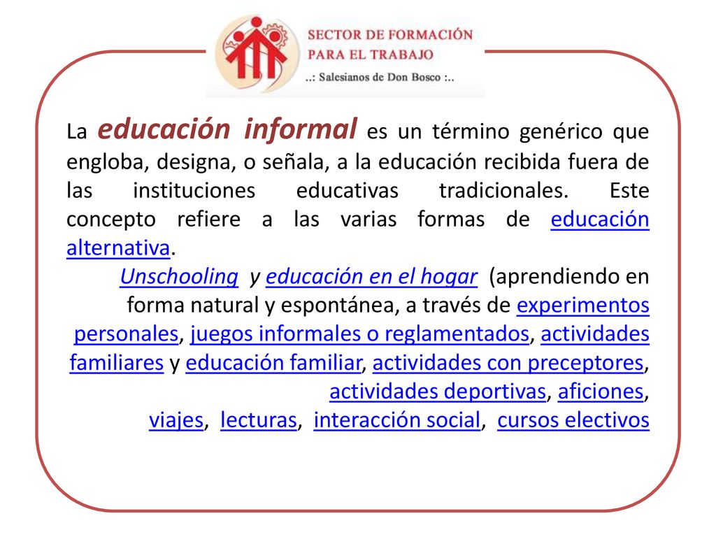 La educación informal es un término genérico que engloba, designa, o señala, a la educación recibida fuera de las instituciones educativas tradicionales. Este concepto refiere a las varias formas de educación alternativa.
