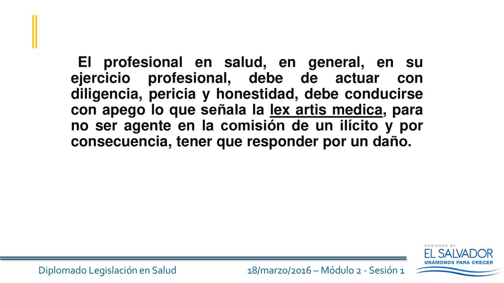 El profesional en salud, en general, en su ejercicio profesional, debe de actuar con diligencia, pericia y honestidad, debe conducirse con apego lo que señala la lex artis medica, para no ser agente en la comisión de un ilícito y por consecuencia, tener que responder por un daño.