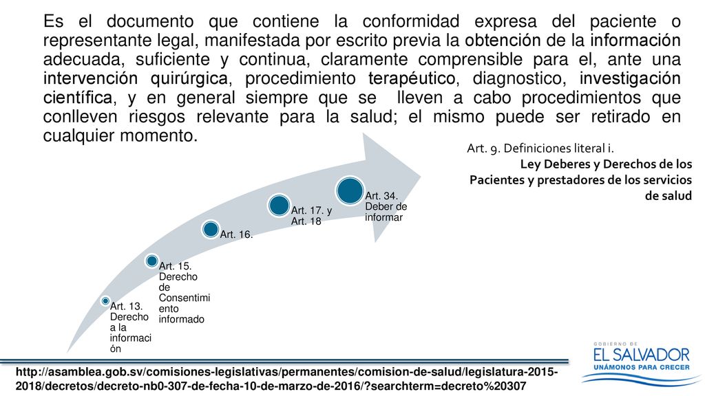 Es el documento que contiene la conformidad expresa del paciente o representante legal, manifestada por escrito previa la obtención de la información adecuada, suficiente y continua, claramente comprensible para el, ante una intervención quirúrgica, procedimiento terapéutico, diagnostico, investigación científica, y en general siempre que se lleven a cabo procedimientos que conlleven riesgos relevante para la salud; el mismo puede ser retirado en cualquier momento.