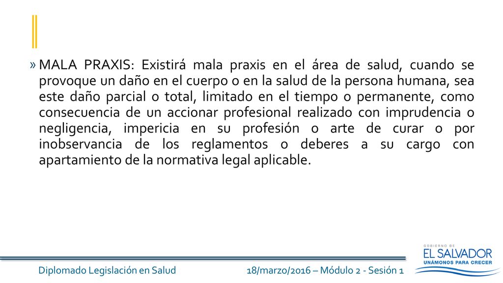 MALA PRAXIS: Existirá mala praxis en el área de salud, cuando se provoque un daño en el cuerpo o en la salud de la persona humana, sea este daño parcial o total, limitado en el tiempo o permanente, como consecuencia de un accionar profesional realizado con imprudencia o negligencia, impericia en su profesión o arte de curar o por inobservancia de los reglamentos o deberes a su cargo con apartamiento de la normativa legal aplicable.