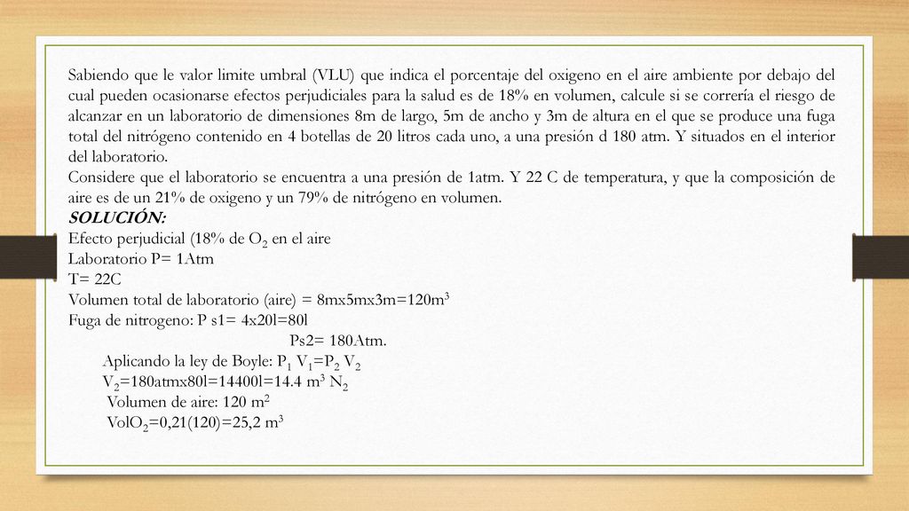 Sabiendo que le valor limite umbral (VLU) que indica el porcentaje del oxigeno en el aire ambiente por debajo del cual pueden ocasionarse efectos perjudiciales para la salud es de 18% en volumen, calcule si se correría el riesgo de alcanzar en un laboratorio de dimensiones 8m de largo, 5m de ancho y 3m de altura en el que se produce una fuga total del nitrógeno contenido en 4 botellas de 20 litros cada uno, a una presión d 180 atm. Y situados en el interior del laboratorio.