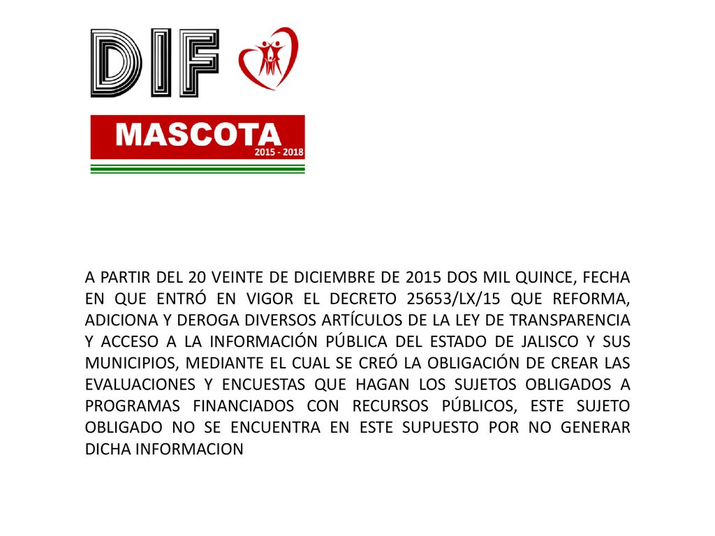 A PARTIR DEL 20 VEINTE DE DICIEMBRE DE 2015 DOS MIL QUINCE, FECHA EN QUE ENTRÓ EN VIGOR EL DECRETO 25653/LX/15 QUE REFORMA, ADICIONA Y DEROGA DIVERSOS ARTÍCULOS DE LA LEY DE TRANSPARENCIA Y ACCESO A LA INFORMACIÓN PÚBLICA DEL ESTADO DE JALISCO Y SUS MUNICIPIOS, MEDIANTE EL CUAL SE CREÓ LA OBLIGACIÓN DE CREAR LAS EVALUACIONES Y ENCUESTAS QUE HAGAN LOS SUJETOS OBLIGADOS A PROGRAMAS FINANCIADOS CON RECURSOS PÚBLICOS, ESTE SUJETO OBLIGADO NO SE ENCUENTRA EN ESTE SUPUESTO POR NO GENERAR DICHA INFORMACION
