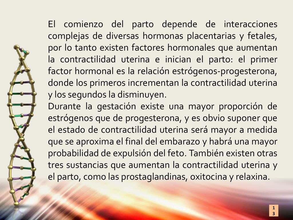 El comienzo del parto depende de interacciones complejas de diversas hormonas placentarias y fetales, por lo tanto existen factores hormonales que aumentan la contractilidad uterina e inician el parto: el primer factor hormonal es la relación estrógenos-progesterona, donde los primeros incrementan la contractilidad uterina y los segundos la disminuyen.