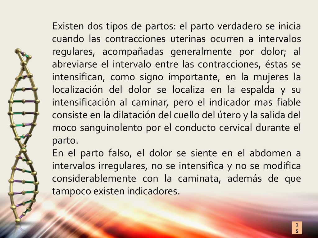 Existen dos tipos de partos: el parto verdadero se inicia cuando las contracciones uterinas ocurren a intervalos regulares, acompañadas generalmente por dolor; al abreviarse el intervalo entre las contracciones, éstas se intensifican, como signo importante, en la mujeres la localización del dolor se localiza en la espalda y su intensificación al caminar, pero el indicador mas fiable consiste en la dilatación del cuello del útero y la salida del moco sanguinolento por el conducto cervical durante el parto.