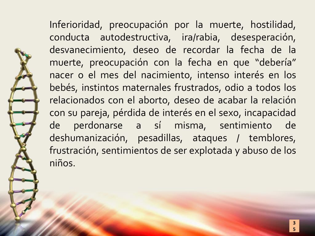 Inferioridad, preocupación por la muerte, hostilidad, conducta autodestructiva, ira/rabia, desesperación, desvanecimiento, deseo de recordar la fecha de la muerte, preocupación con la fecha en que debería nacer o el mes del nacimiento, intenso interés en los bebés, instintos maternales frustrados, odio a todos los relacionados con el aborto, deseo de acabar la relación con su pareja, pérdida de interés en el sexo, incapacidad de perdonarse a sí misma, sentimiento de deshumanización, pesadillas, ataques / temblores, frustración, sentimientos de ser explotada y abuso de los niños.