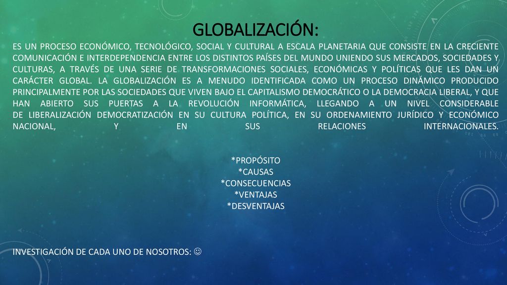 GLOBALIZACIÓN: es un proceso económico, tecnológico, social y cultural a escala planetaria que consiste en la creciente comunicación e interdependencia entre los distintos países del mundo uniendo sus mercados, sociedades y culturas, a través de una serie de transformaciones sociales, económicas y políticas que les dan un carácter global.