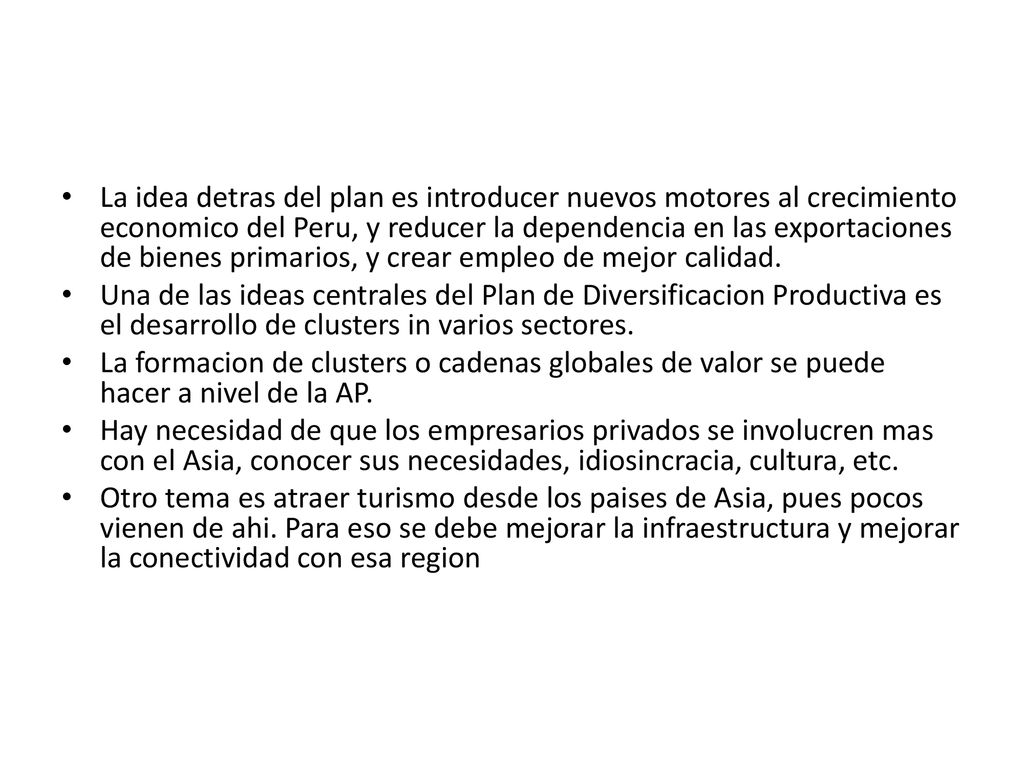La idea detras del plan es introducer nuevos motores al crecimiento economico del Peru, y reducer la dependencia en las exportaciones de bienes primarios, y crear empleo de mejor calidad.