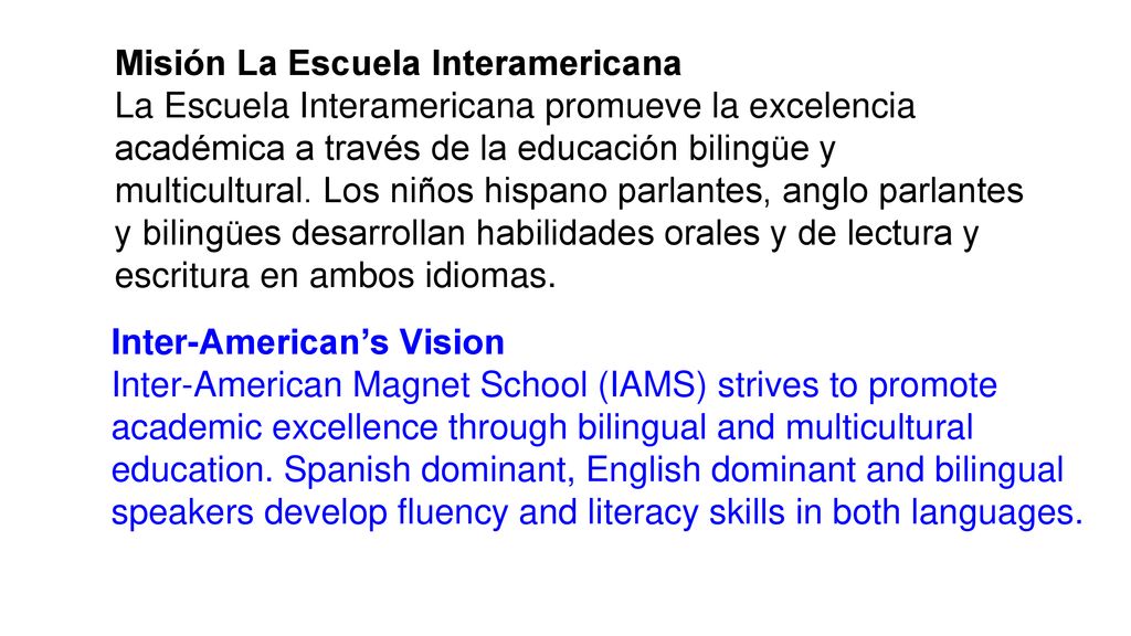 Misión La Escuela Interamericana La Escuela Interamericana promueve la excelencia académica a través de la educación bilingüe y multicultural. Los niños hispano parlantes, anglo parlantes y bilingües desarrollan habilidades orales y de lectura y escritura en ambos idiomas.