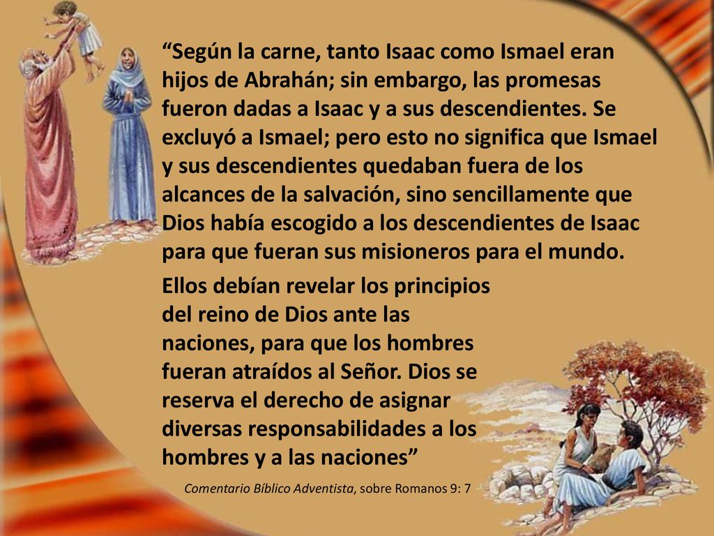 Según la carne, tanto Isaac como Ismael eran hijos de Abrahán; sin embargo, las promesas fueron dadas a Isaac y a sus descendientes. Se excluyó a Ismael; pero esto no significa que Ismael y sus descendientes quedaban fuera de los alcances de la salvación, sino sencillamente que Dios había escogido a los descendientes de Isaac para que fueran sus misioneros para el mundo.