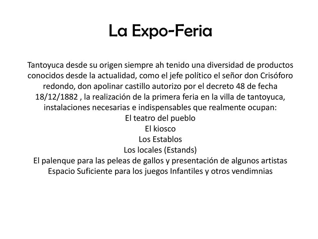 La Expo-Feria Tantoyuca desde su origen siempre ah tenido una diversidad de productos conocidos desde la actualidad, como el jefe político el señor don Crisóforo redondo, don apolinar castillo autorizo por el decreto 48 de fecha 18/12/1882 , la realización de la primera feria en la villa de tantoyuca, instalaciones necesarias e indispensables que realmente ocupan: El teatro del pueblo El kiosco Los Establos Los locales (Estands) El palenque para las peleas de gallos y presentación de algunos artistas Espacio Suficiente para los juegos Infantiles y otros vendimnias