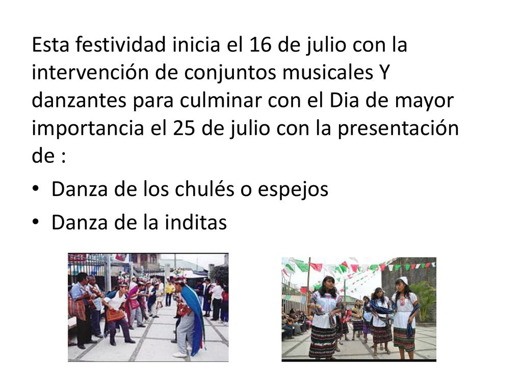 Esta festividad inicia el 16 de julio con la intervención de conjuntos musicales Y danzantes para culminar con el Dia de mayor importancia el 25 de julio con la presentación de :