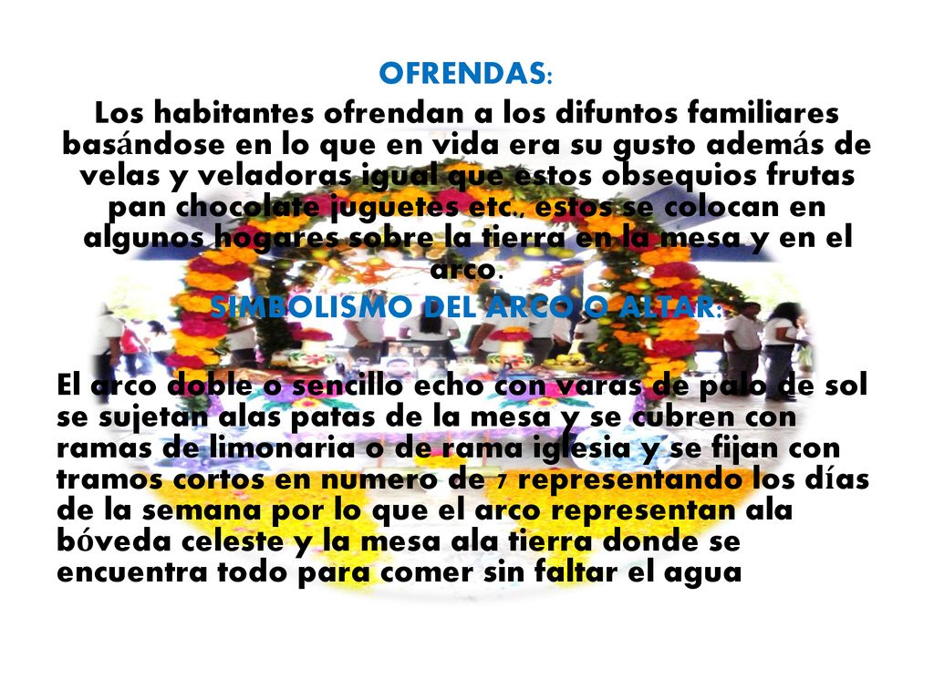 OFRENDAS: Los habitantes ofrendan a los difuntos familiares basándose en lo que en vida era su gusto además de velas y veladoras igual que estos obsequios frutas pan chocolate juguetes etc., estos se colocan en algunos hogares sobre la tierra en la mesa y en el arco.