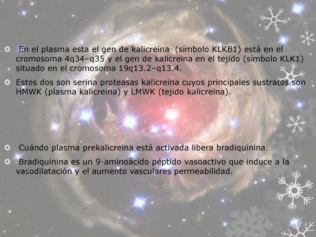 En el plasma esta el gen de kalicreina (símbolo KLKB1) está en el cromosoma 4q34–q35 y el gen de kalicreina en el tejido (símbolo KLK1) situado en el cromosoma 19q13.2–q13.4.